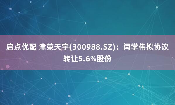 启点优配 津荣天宇(300988.SZ)：闫学伟拟协议转让5.6%股份