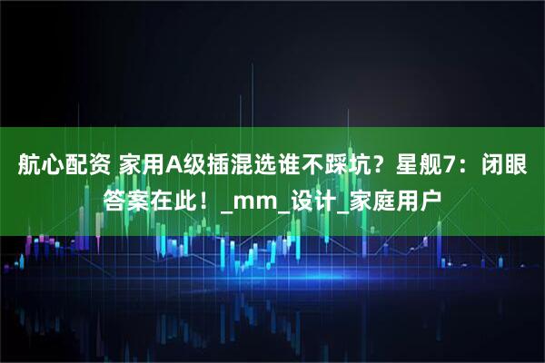 航心配资 家用A级插混选谁不踩坑？星舰7：闭眼答案在此！_mm_设计_家庭用户