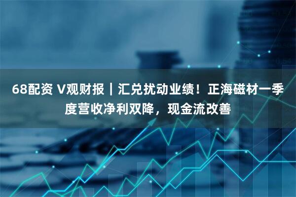 68配资 V观财报｜汇兑扰动业绩！正海磁材一季度营收净利双降，现金流改善