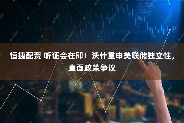 恒捷配资 听证会在即！沃什重申美联储独立性，直面政策争议