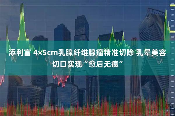 添利富 4×5cm乳腺纤维腺瘤精准切除 乳晕美容切口实现“愈后无痕”