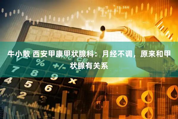 牛小散 西安甲康甲状腺科：月经不调，原来和甲状腺有关系