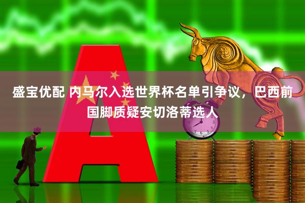 盛宝优配 内马尔入选世界杯名单引争议，巴西前国脚质疑安切洛蒂选人