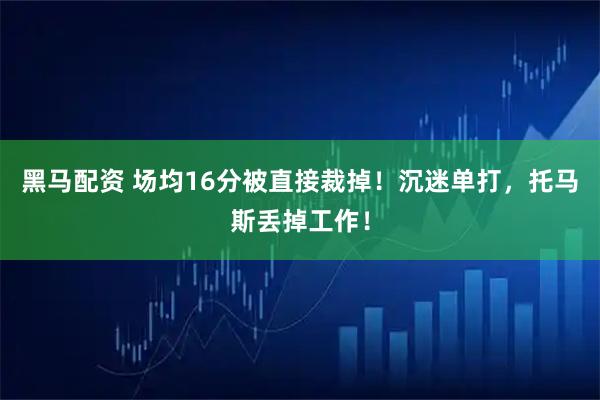黑马配资 场均16分被直接裁掉！沉迷单打，托马斯丢掉工作！