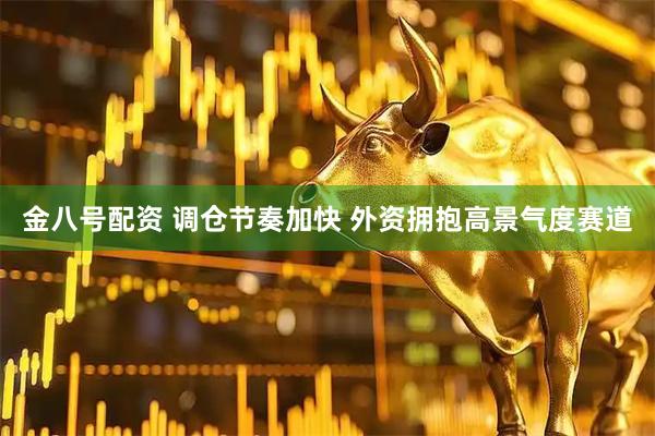 金八号配资 调仓节奏加快 外资拥抱高景气度赛道