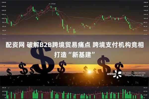 配资网 破解B2B跨境贸易痛点 跨境支付机构竞相打造“新基建”