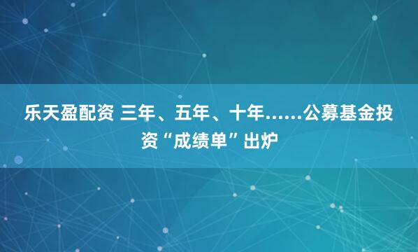 乐天盈配资 三年、五年、十年......公募基金投资“成绩单”出炉