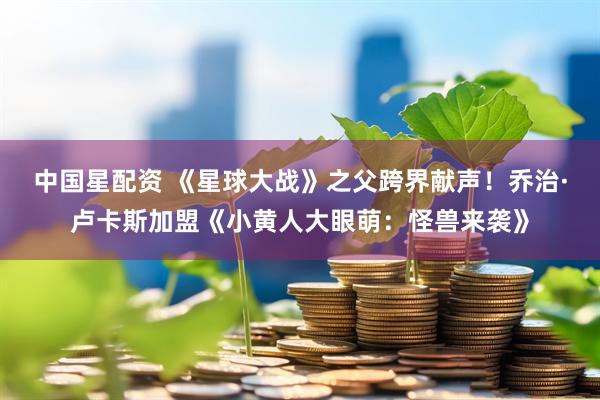中国星配资 《星球大战》之父跨界献声！乔治·卢卡斯加盟《小黄人大眼萌：怪兽来袭》