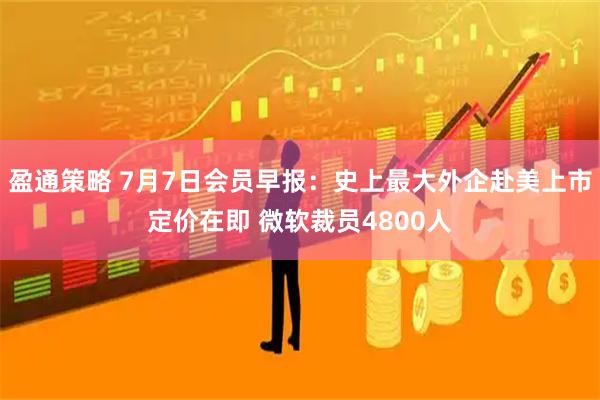 盈通策略 7月7日会员早报：史上最大外企赴美上市定价在即 微软裁员4800人