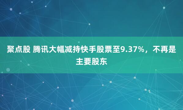 聚点股 腾讯大幅减持快手股票至9.37%，不再是主要股东