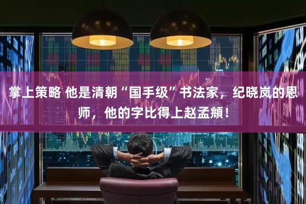 掌上策略 他是清朝“国手级”书法家，纪晓岚的恩师，他的字比得上赵孟頫！