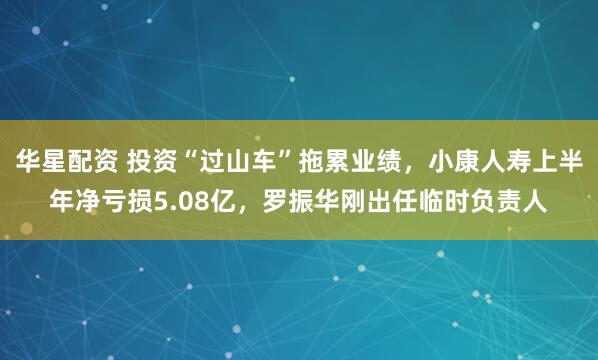华星配资 投资“过山车”拖累业绩，小康人寿上半年净亏损5.08亿，罗振华刚出任临时负责人