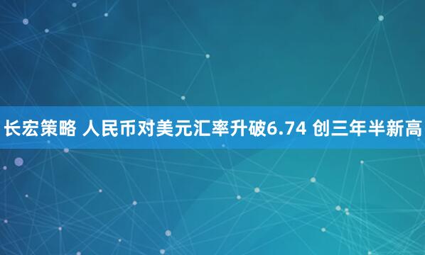长宏策略 人民币对美元汇率升破6.74 创三年半新高