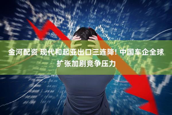 金河配资 现代和起亚出口三连降! 中国车企全球扩张加剧竞争压力